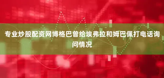 专业炒股配资网博格巴曾给埃弗拉和姆巴佩打电话询问情况